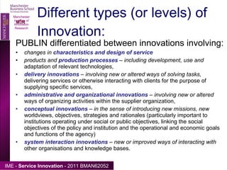 Different types (or levels) of Innovation: PUBLIN differentiated between innovations involving: changes in  characteristics and design of service products and  production processes  – including development, use and  adaptation of relevant technologies, delivery innovations  – involving new or altered ways of solving tasks,  delivering services or otherwise interacting with clients for the purpose of supplying specific services, administrative and organizational innovations  – involving new or altered  ways of organizing activities within the supplier organization, conceptual innovations  – in the sense of introducing new missions, new  worldviews, objectives, strategies and rationales (particularly important to institutions operating under social or public objectives, linking the social objectives of the policy and institution and the operational and economic goals and functions of the agency) system interaction innovations  – new or improved ways of interacting with  other organisations and knowledge bases. Manchester Institute of Innovation Research 