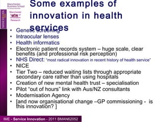 Some examples of innovation in health services Genetic screening Intraocular lenses Health informatics Electronic patient records system – huge scale, clear benefits (and professional risk perception) NHS Direct:  “most radical innovation in recent history of health service” NICE Tier Two – reduced waiting lists through appropriate secondary care rather than using hospitals Creation of new mental health trust – specialisation Pilot “out of hours” link with Aus/NZ consultants Modernisation Agency [and now organisational change –GP commissioning -  is this innovation? ] Manchester Institute of Innovation Research 