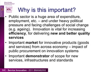 Why is this important? Public sector is a huge area of expenditure, employment, etc. – and under heavy political pressure and facing challenges of social change (e.g. ageing).  Innovation is vital for increasing  efficiency , for delivering  new and better quality services Important  market  for innovative products (goods and services) from across economy – impact of public procurement on innovation systems  Important  demonstrator  of scope for new services, infrastructures and standards Manchester Institute of Innovation Research 