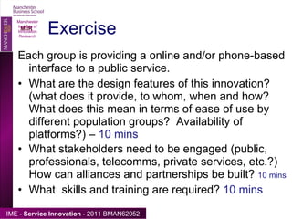 Exercise Each group is providing a online and/or phone-based interface to a public service. What are the design features of this innovation?  (what does it provide, to whom, when and how? What does this mean in terms of ease of use by different population groups?  Availability of platforms?) –  10 mins What stakeholders need to be engaged (public, professionals, telecomms, private services, etc.?) How can alliances and partnerships be built?  10 mins What  skills and training are required?  10 mins Manchester Institute of Innovation Research 