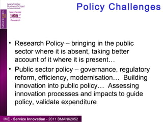 Policy Challenges Manchester Institute of Innovation Research Research Policy – bringing in the public sector where it is absent, taking better account of it where it is present… Public sector policy – governance, regulatory reform, efficiency, modernisation…  Building innovation into public policy…  Assessing innovation processes and impacts to guide policy, validate expenditure 