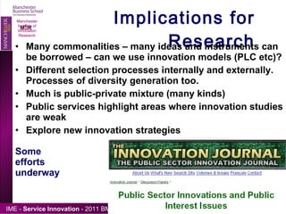 Implications for Research Many commonalities – many ideas and instruments can be borrowed – can we use innovation models (PLC etc)? Different selection processes internally and externally.  Processes of diversity generation too. Much is public-private mixture (many kinds) Public services highlight areas where innovation studies are weak Explore new innovation strategies Some  efforts  underway Manchester Institute of Innovation Research 