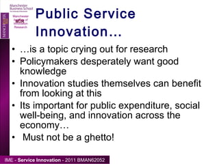 Public Service Innovation… … is a topic crying out for research Policymakers desperately want good knowledge Innovation studies themselves can benefit from looking at this Its important for public expenditure, social well-being, and innovation across the economy… Must not be a ghetto! Manchester Institute of Innovation Research 