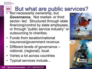 But what are public services?  Not necessarily ownership, but  Governance.  Not market- or third sector- led.  Structured through state financing/control by state employees, or through “public service industry” or outsourcing to charities. Funds from taxation/national insurance/government revenue Different levels of governance – national, (regional), local. Varies a lot across countries Typical services include... Manchester Institute of Innovation Research 