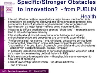 Specific/Stronger Obstacles to Innovation?   - from PUBLIN Health Internal diffusion / roll-out repeatedly a major issue - much effort now being spent on identifying, codifying and spreading good practice, new procedures. Lack of structures and mechanisms for organisational learning seen as major issue – efforts being made here. But… Initiatives to diffuse good practice seen as “short-lived” – reorganisations lead to loss of corporate memory Infrastructural and procedural/occupational heritage and legacy, entrenched practice and procedures are commonly experienced.  ‘ Professionalised’ resistance – e.g. clinicians, ambulance service form “disconnected hierarchies”, some self-governing professionals, others “quasi-military” forces.  Lack of common command and control structures – conflict with established roles, politics, “empires” In particular lack of commitment to consumer orientation was often cited as a major issue (mirroring political rhetoric in UK).  Public resistance to reorganisation – though public seem very open to new ways of operating Lack of “ownership” of innovation – top-down initiatives –  … and IP issues Manchester Institute of Innovation Research 