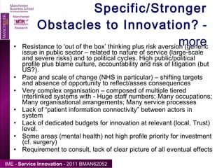 Specific/Stronger Obstacles to Innovation?  - more Resistance to ‘out of the box’ thinking plus risk aversion (generic issue in public sector – related to nature of service (large-scale and severe risks) and to political cycles. High public/political profile plus blame culture, accountability and risk of litigation (but US?). Pace and scale of change (NHS in particular) – shifting targets and absence of opportunity to reflect/asses consequences Very complex organisation – composed of multiple tiered interlinked systems with - Huge staff numbers; Many occupations; Many organisational arrangements; Many service processes Lack of “patient information connectivity” between actors in system Lack of dedicated budgets for innovation at relevant (local, Trust) level. Some areas (mental health) not high profile priority for investment (cf. surgery) Requirement to consult, lack of clear picture of all eventual effects  Manchester Institute of Innovation Research 