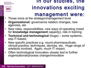 In our studies, the innovations exciting management were: Those more at the strategic/management level Organisational:  governance relation changes, new agencies, etc New roles, responsibilities, new ways of operating (need for  knowledge management  capacity), role in training Technical and technological  (huge) – some systemic, esp.IT-based,  New specific practices e.g. round pharmaceuticals, clinical practice, techniques, devices, etc.  Huge range of artefacts involved.  Again, much IT impact. Often technological innovation closely tied to further organisational/process change/innovation Manchester Institute of Innovation Research 