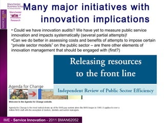Many major initiatives with innovation implications Manchester Institute of Innovation Research Could we have innovation audits? We have yet to measure public service innovation and impacts systematically (several partial attempts)! Can we do better in assessing costs and benefits of attempts to impose certain “private sector models” on the public sector – are there other elements of innovation management that should be engaged with (first?) 