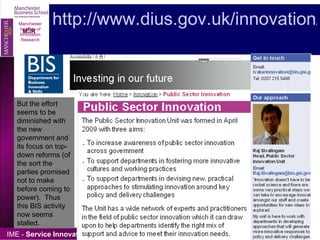 http://www.dius.gov.uk/innovation/public_sector_innovation   Manchester Institute of Innovation Research But the effort seems to be diminished with the new government and its focus on top-down reforms (of the sort the parties promised not to make before coming to power).  Thus this BIS activity now seems stalled. 