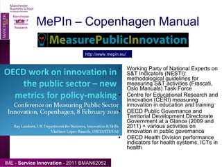 MePIn – Copenhagen Manual Working Party of National Experts on S&T Indicators (NESTI): methodological guidelines for measuring S&T activities (Frascati, Oslo Manuals) Task Force Centre for Educational Research and Innovation (CERI) measuring innovation  in education and training OECD Public Governance and Territorial Development Directorate  Government at a Glance (2009 and 2011) + various activities on innovation in public governance OECD Health Division performance indicators for health systems, ICTs in health Manchester Institute of Innovation Research http://www.mepin.eu/ 