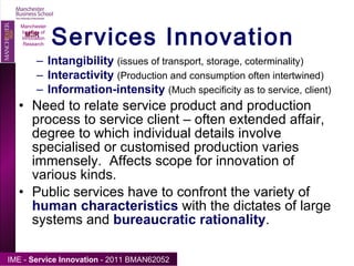 Services Innovation Manchester Institute of Innovation Research Intangibility   (issues of transport, storage, coterminality) Interactivity   (Production and consumption often intertwined) Information-intensity   (Much specificity as to service, client) Need to relate service product and production process to service client – often extended affair, degree to which individual details involve specialised or customised production varies immensely.  Affects scope for innovation of various kinds. Public services have to confront the variety of  human characteristics  with the dictates of large systems and  bureaucratic rationality .  