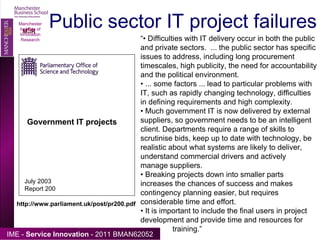 Public sector IT project failures Manchester Institute of Innovation Research Government IT projects July 2003 Report 200 http://www.parliament.uk/post/pr200.pdf “•  Difficulties with IT delivery occur in both the public and private sectors.  ... the public sector has specific issues to address, including long procurement timescales, high publicity, the need for accountability and the political environment. •  ... some factors ... lead to particular problems with IT, such as rapidly changing technology, difficulties in defining requirements and high complexity. •  Much government IT is now delivered by external suppliers, so government needs to be an intelligent client. Departments require a range of skills to scrutinise bids, keep up to date with technology, be realistic about what systems are likely to deliver, understand commercial drivers and actively manage suppliers. •  Breaking projects down into smaller parts increases the chances of success and makes contingency planning easier, but requires considerable time and effort. •  It is important to include the final users in project development and provide time and resources for  training.” 