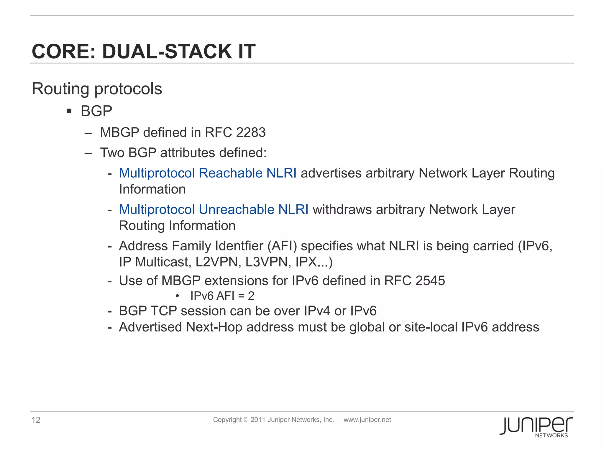 CORE: DUAL-STACK IT
Routing protocols
      BGP
       – MBGP defined in RFC 2283
       – Two BGP attributes defined:
          - Multiprotocol Reachable NLRI advertises arbitrary Network Layer Routing
            Information
          - Multiprotocol Unreachable NLRI withdraws arbitrary Network Layer
            Routing Information
          - Address Family Identfier (AFI) specifies what NLRI is being carried (IPv6,
            IP Multicast, L2VPN, L3VPN, IPX...)
          - Use of MBGP extensions for IPv6 defined in RFC 2545
                     • IPv6 AFI = 2
          - BGP TCP session can be over IPv4 or IPv6
          - Advertised Next-Hop address must be global or site-local IPv6 address




12                          Copyright © 2011 Juniper Networks, Inc.   www.juniper.net
 
