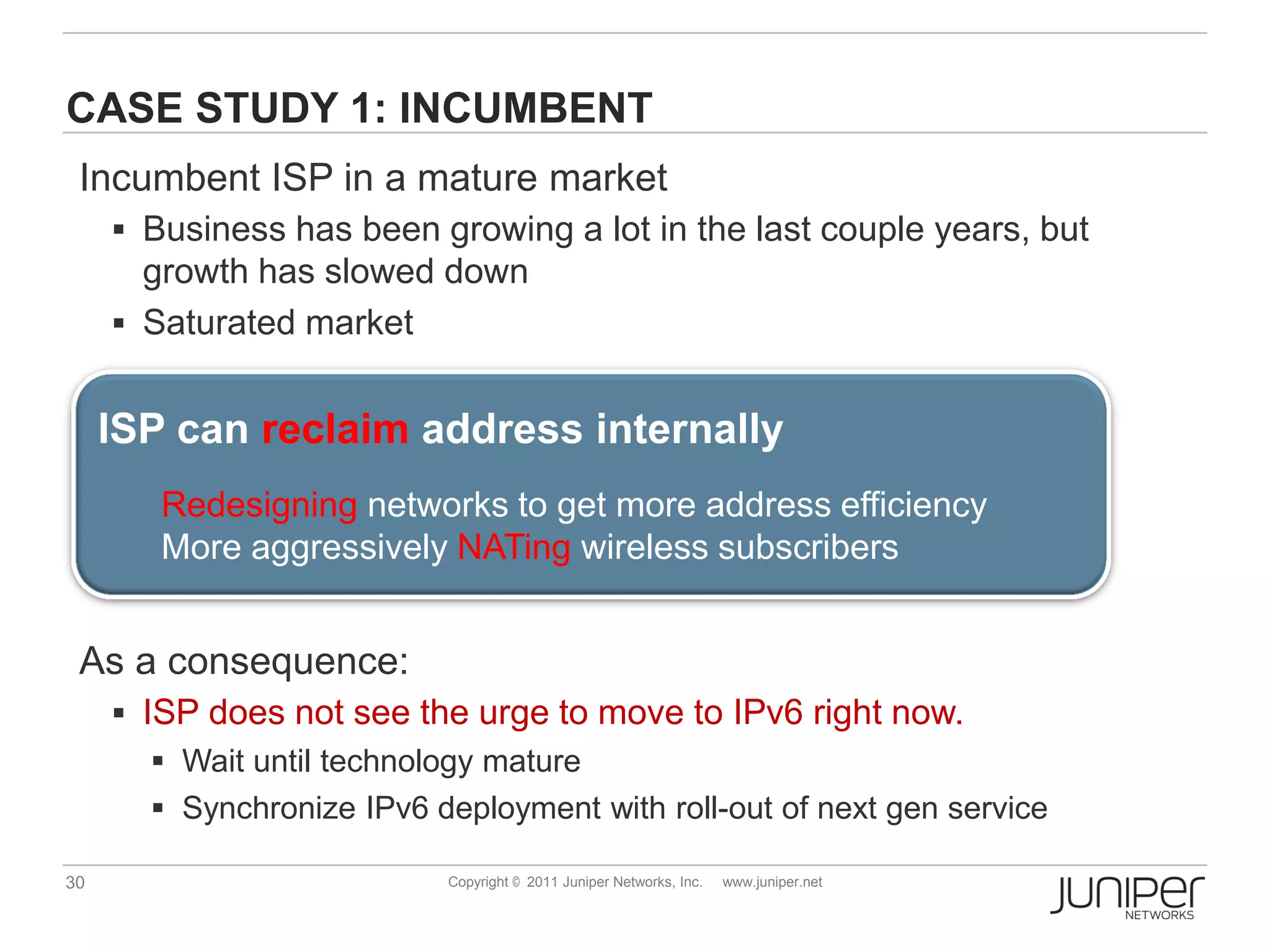 CASE STUDY 1: INCUMBENT
 Incumbent ISP in a mature market
      Business has been growing a lot in the last couple years, but
       growth has slowed down
      Saturated market


     ISP can reclaim address internally
        Redesigning networks to get more address efficiency
        More aggressively NATing wireless subscribers


 As a consequence:
      ISP does not see the urge to move to IPv6 right now.
         Wait until technology mature
         Synchronize IPv6 deployment with roll-out of next gen service

30                          Copyright © 2011 Juniper Networks, Inc.   www.juniper.net
 