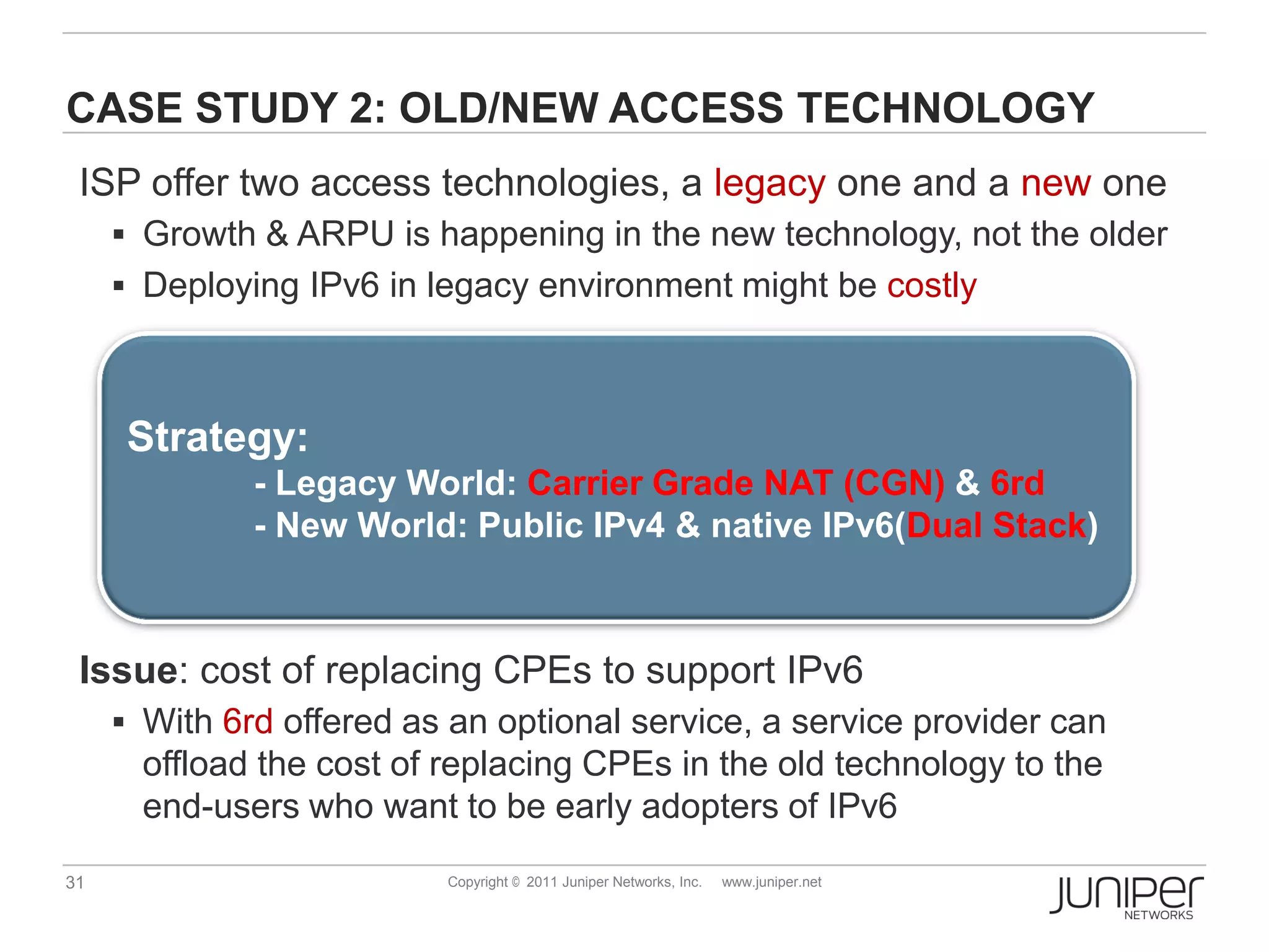 CASE STUDY 2: OLD/NEW ACCESS TECHNOLOGY
 ISP offer two access technologies, a legacy one and a new one
      Growth & ARPU is happening in the new technology, not the older
      Deploying IPv6 in legacy environment might be costly



      Strategy:
              - Legacy World: Carrier Grade NAT (CGN) & 6rd
              - New World: Public IPv4 & native IPv6(Dual Stack)



 Issue: cost of replacing CPEs to support IPv6
      With 6rd offered as an optional service, a service provider can
       offload the cost of replacing CPEs in the old technology to the
       end-users who want to be early adopters of IPv6
31                         Copyright © 2011 Juniper Networks, Inc.   www.juniper.net
 