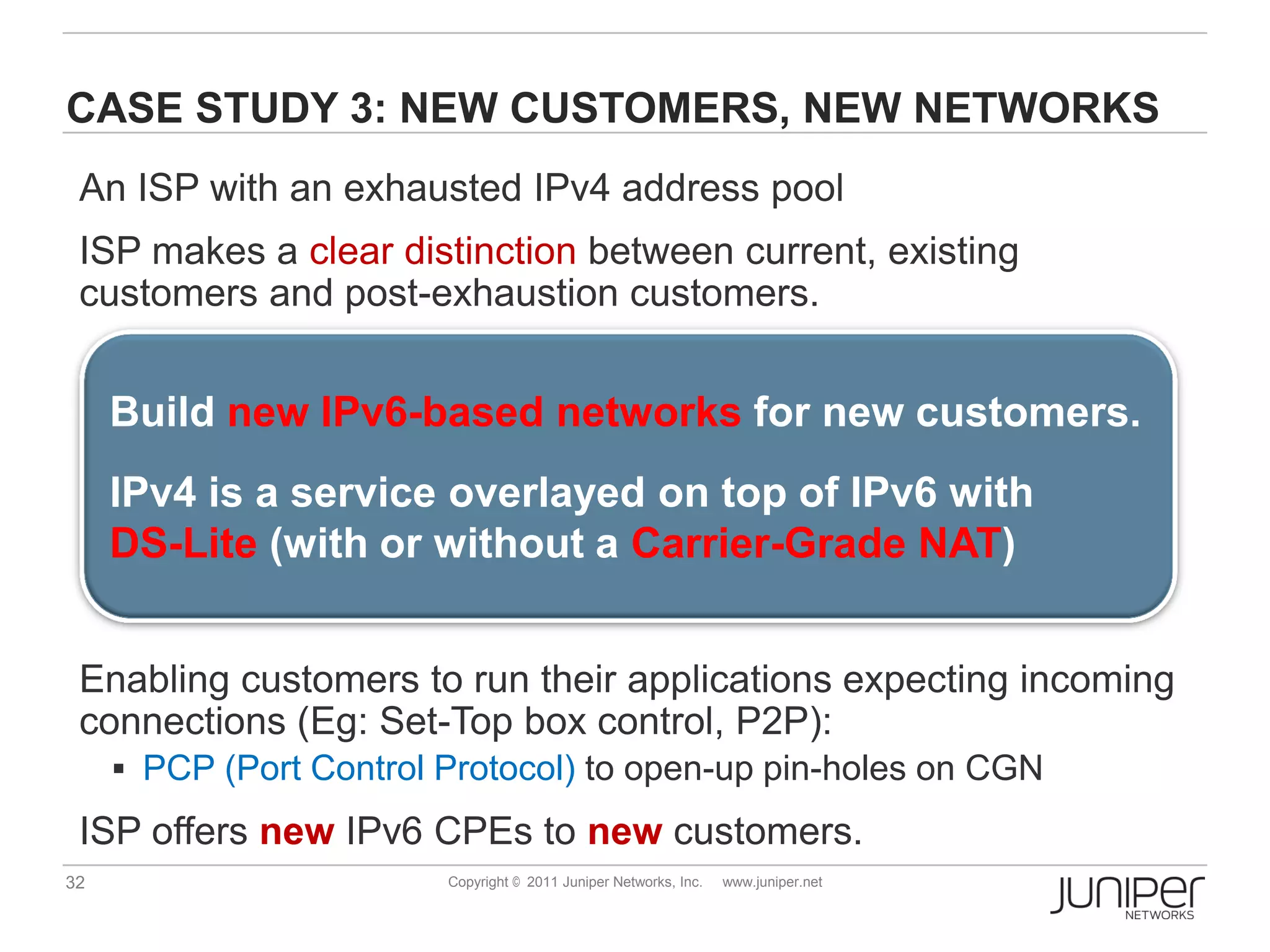 CASE STUDY 3: NEW CUSTOMERS, NEW NETWORKS
 An ISP with an exhausted IPv4 address pool
 ISP makes a clear distinction between current, existing
 customers and post-exhaustion customers.


     Build new IPv6-based networks for new customers.
     IPv4 is a service overlayed on top of IPv6 with
     DS-Lite (with or without a Carrier-Grade NAT)


 Enabling customers to run their applications expecting incoming
 connections (Eg: Set-Top box control, P2P):
      PCP (Port Control Protocol) to open-up pin-holes on CGN

 ISP offers new IPv6 CPEs to new customers.
32                       Copyright © 2011 Juniper Networks, Inc.   www.juniper.net
 