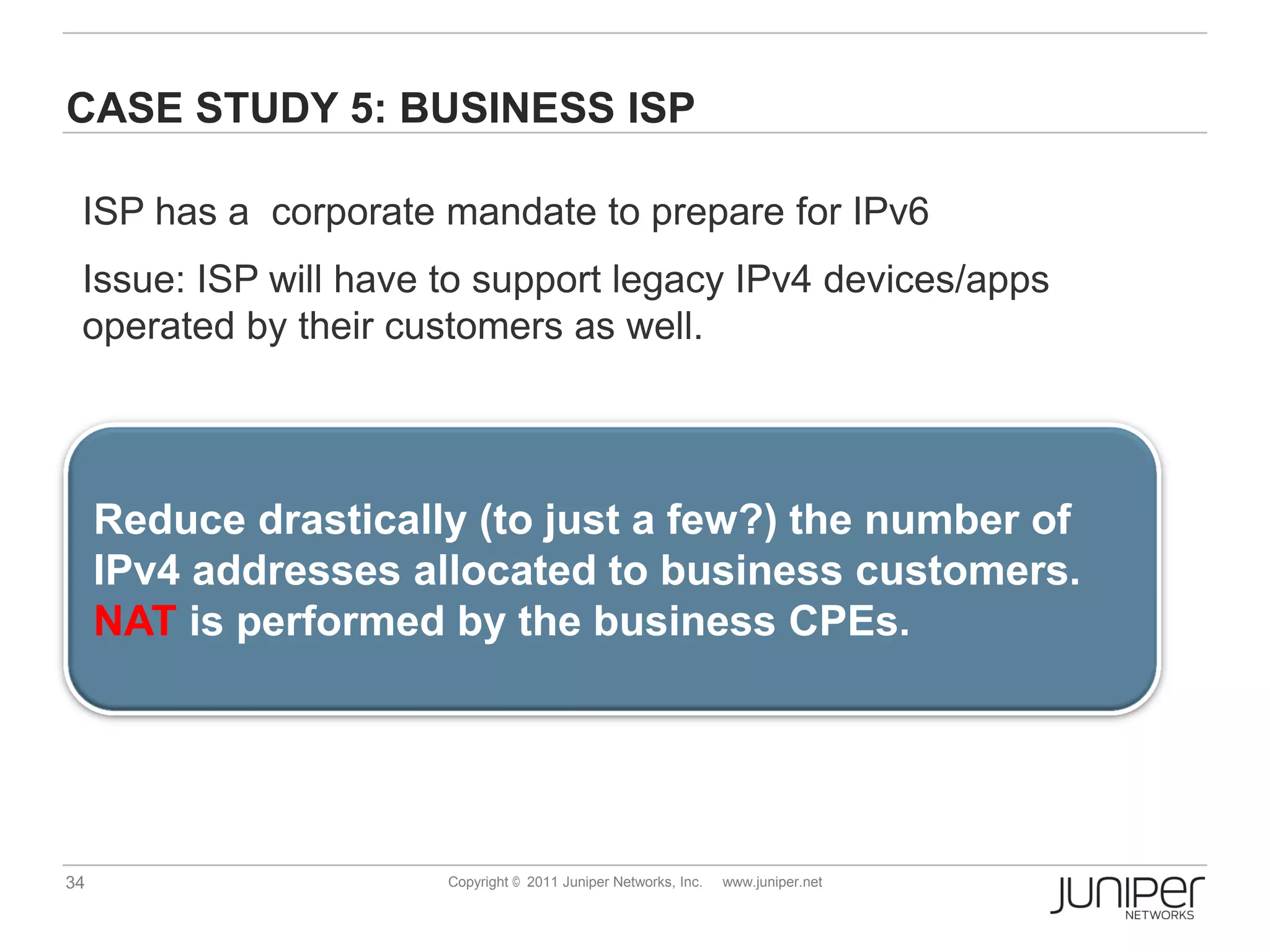 CASE STUDY 5: BUSINESS ISP

 ISP has a corporate mandate to prepare for IPv6
 Issue: ISP will have to support legacy IPv4 devices/apps
 operated by their customers as well.




     Reduce drastically (to just a few?) the number of
     IPv4 addresses allocated to business customers.
     NAT is performed by the business CPEs.




34                    Copyright © 2011 Juniper Networks, Inc.   www.juniper.net
 