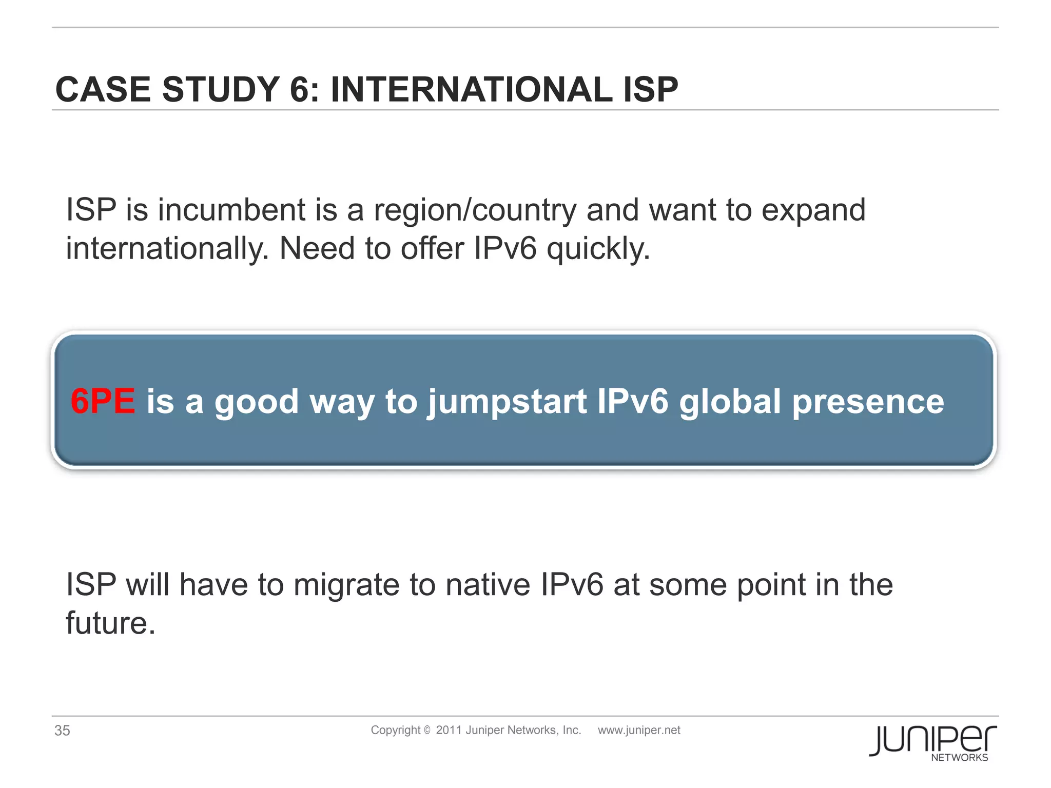 CASE STUDY 6: INTERNATIONAL ISP


 ISP is incumbent is a region/country and want to expand
 internationally. Need to offer IPv6 quickly.



 6PE is a good way to jumpstart IPv6 global presence




 ISP will have to migrate to native IPv6 at some point in the
 future.


35                     Copyright © 2011 Juniper Networks, Inc.   www.juniper.net
 