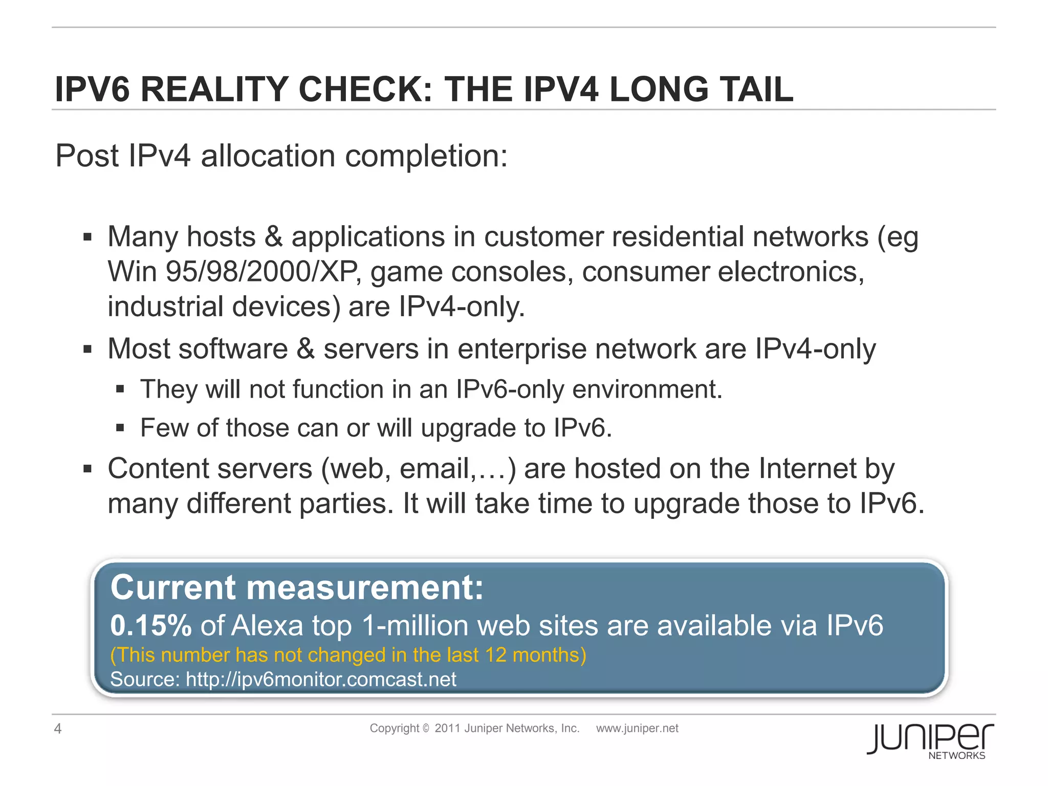 IPV6 REALITY CHECK: THE IPV4 LONG TAIL
Post IPv4 allocation completion:

     Many hosts & applications in customer residential networks (eg
      Win 95/98/2000/XP, game consoles, consumer electronics,
      industrial devices) are IPv4-only.
     Most software & servers in enterprise network are IPv4-only
       They will not function in an IPv6-only environment.
       Few of those can or will upgrade to IPv6.
     Content servers (web, email,…) are hosted on the Internet by
     many different parties. It will take time to upgrade those to IPv6.

      Current measurement:
      0.15% of Alexa top 1-million web sites are available via IPv6
      (This number has not changed in the last 12 months)
      Source: http://ipv6monitor.comcast.net

4                                Copyright © 2011 Juniper Networks, Inc.   www.juniper.net
 
