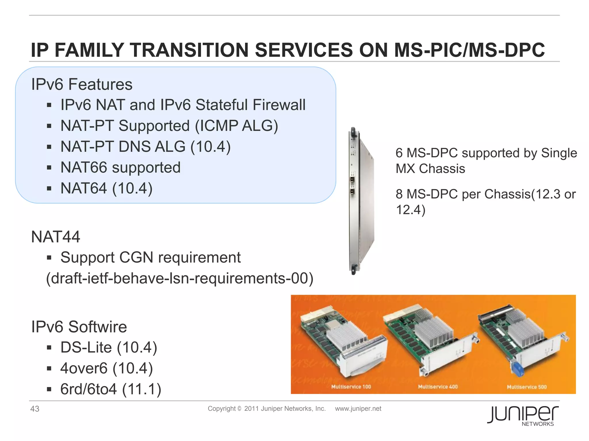 IP FAMILY TRANSITION SERVICES ON MS-PIC/MS-DPC
IPv6 Features
        IPv6 NAT and IPv6 Stateful Firewall
        NAT-PT Supported (ICMP ALG)
        NAT-PT DNS ALG (10.4)                                                            6 MS-DPC supported by Single
        NAT66 supported                                                                  MX Chassis
        NAT64 (10.4)                                                                     8 MS-DPC per Chassis(12.3 or
                                                                                          12.4)

NAT44
      Support CGN requirement
     (draft-ietf-behave-lsn-requirements-00)


IPv6 Softwire
      DS-Lite (10.4)
      4over6 (10.4)
      6rd/6to4 (11.1)
43                            Copyright © 2011 Juniper Networks, Inc.   www.juniper.net
 