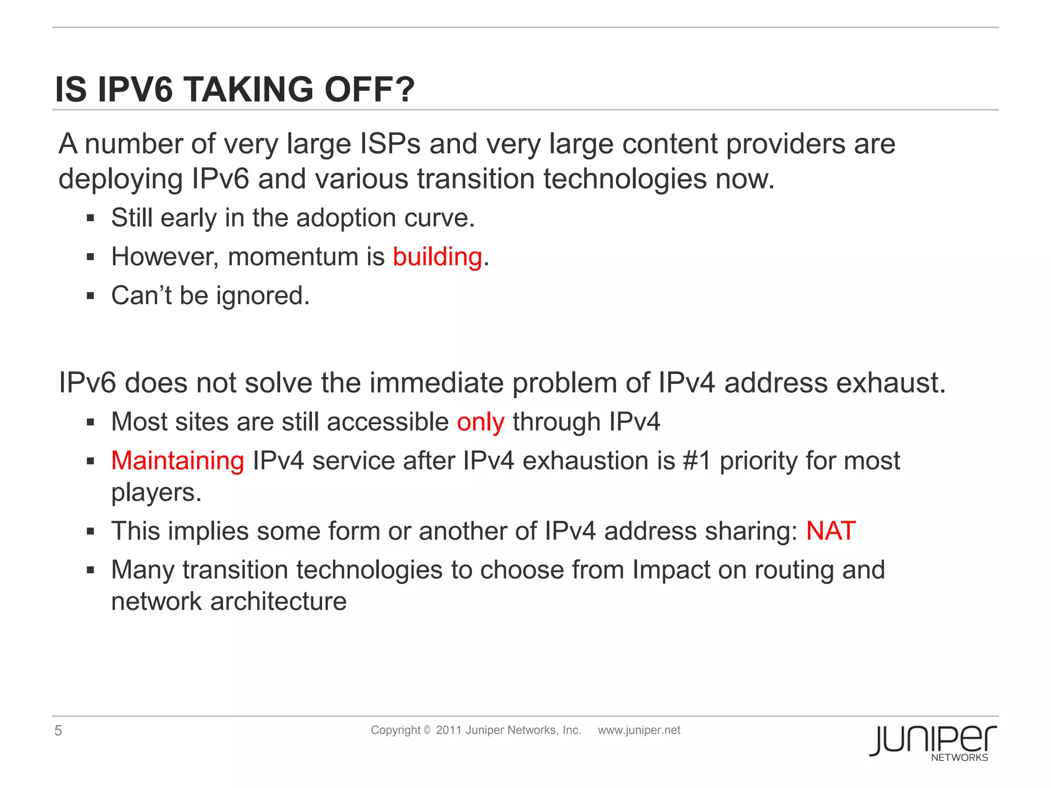 IS IPV6 TAKING OFF?
A number of very large ISPs and very large content providers are
deploying IPv6 and various transition technologies now.
     Still early in the adoption curve.
     However, momentum is building.
     Can’t be ignored.


IPv6 does not solve the immediate problem of IPv4 address exhaust.
     Most sites are still accessible only through IPv4
     Maintaining IPv4 service after IPv4 exhaustion is #1 priority for most
      players.
     This implies some form or another of IPv4 address sharing: NAT
     Many transition technologies to choose from Impact on routing and
      network architecture



5                             Copyright © 2011 Juniper Networks, Inc.   www.juniper.net
 