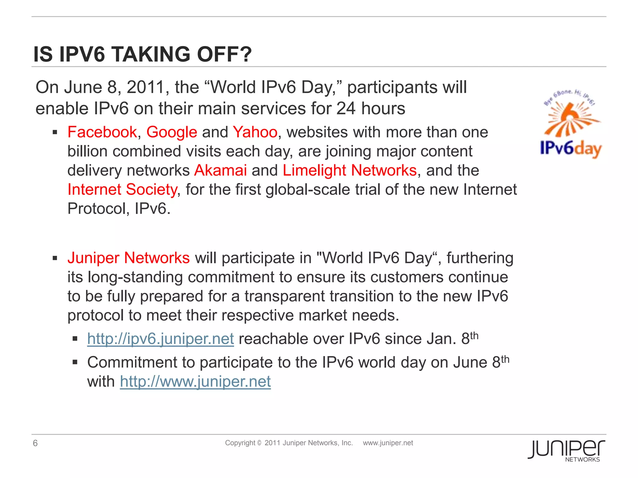 IS IPV6 TAKING OFF?
On June 8, 2011, the “World IPv6 Day,” participants will
enable IPv6 on their main services for 24 hours
     Facebook, Google and Yahoo, websites with more than one
      billion combined visits each day, are joining major content
      delivery networks Akamai and Limelight Networks, and the
      Internet Society, for the first global-scale trial of the new Internet
      Protocol, IPv6.


     Juniper Networks will participate in "World IPv6 Day“, furthering
      its long-standing commitment to ensure its customers continue
      to be fully prepared for a transparent transition to the new IPv6
      protocol to meet their respective market needs.
        http://ipv6.juniper.net reachable over IPv6 since Jan. 8th
        Commitment to participate to the IPv6 world day on June 8th
          with http://www.juniper.net


6                             Copyright © 2011 Juniper Networks, Inc.   www.juniper.net
 