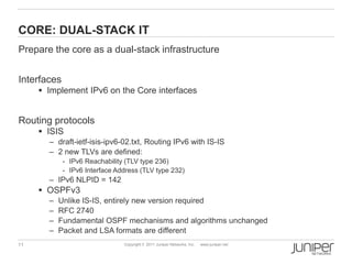 CORE: DUAL-STACK IT
Prepare the core as a dual-stack infrastructure


Interfaces
      Implement IPv6 on the Core interfaces


Routing protocols
      ISIS
       – draft-ietf-isis-ipv6-02.txt, Routing IPv6 with IS-IS
       – 2 new TLVs are defined:
             - IPv6 Reachability (TLV type 236)
             - IPv6 Interface Address (TLV type 232)
       – IPv6 NLPID = 142
      OSPFv3
       –   Unlike IS-IS, entirely new version required
       –   RFC 2740
       –   Fundamental OSPF mechanisms and algorithms unchanged
       –   Packet and LSA formats are different
11                              Copyright © 2011 Juniper Networks, Inc.   www.juniper.net
 