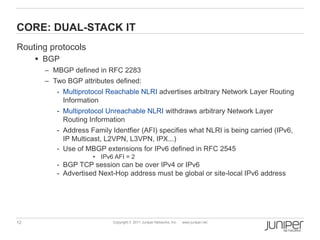 CORE: DUAL-STACK IT
Routing protocols
      BGP
       – MBGP defined in RFC 2283
       – Two BGP attributes defined:
          - Multiprotocol Reachable NLRI advertises arbitrary Network Layer Routing
            Information
          - Multiprotocol Unreachable NLRI withdraws arbitrary Network Layer
            Routing Information
          - Address Family Identfier (AFI) specifies what NLRI is being carried (IPv6,
            IP Multicast, L2VPN, L3VPN, IPX...)
          - Use of MBGP extensions for IPv6 defined in RFC 2545
                     • IPv6 AFI = 2
          - BGP TCP session can be over IPv4 or IPv6
          - Advertised Next-Hop address must be global or site-local IPv6 address




12                          Copyright © 2011 Juniper Networks, Inc.   www.juniper.net
 