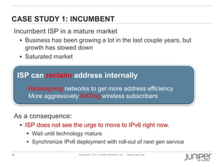 CASE STUDY 1: INCUMBENT
 Incumbent ISP in a mature market
      Business has been growing a lot in the last couple years, but
       growth has slowed down
      Saturated market


     ISP can reclaim address internally
        Redesigning networks to get more address efficiency
        More aggressively NATing wireless subscribers


 As a consequence:
      ISP does not see the urge to move to IPv6 right now.
         Wait until technology mature
         Synchronize IPv6 deployment with roll-out of next gen service

30                          Copyright © 2011 Juniper Networks, Inc.   www.juniper.net
 
