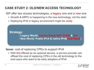 CASE STUDY 2: OLD/NEW ACCESS TECHNOLOGY
 ISP offer two access technologies, a legacy one and a new one
      Growth & ARPU is happening in the new technology, not the older
      Deploying IPv6 in legacy environment might be costly



      Strategy:
              - Legacy World: Carrier Grade NAT (CGN) & 6rd
              - New World: Public IPv4 & native IPv6(Dual Stack)



 Issue: cost of replacing CPEs to support IPv6
      With 6rd offered as an optional service, a service provider can
       offload the cost of replacing CPEs in the old technology to the
       end-users who want to be early adopters of IPv6
31                         Copyright © 2011 Juniper Networks, Inc.   www.juniper.net
 