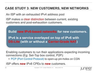 CASE STUDY 3: NEW CUSTOMERS, NEW NETWORKS
 An ISP with an exhausted IPv4 address pool
 ISP makes a clear distinction between current, existing
 customers and post-exhaustion customers.


     Build new IPv6-based networks for new customers.
     IPv4 is a service overlayed on top of IPv6 with
     DS-Lite (with or without a Carrier-Grade NAT)


 Enabling customers to run their applications expecting incoming
 connections (Eg: Set-Top box control, P2P):
      PCP (Port Control Protocol) to open-up pin-holes on CGN

 ISP offers new IPv6 CPEs to new customers.
32                       Copyright © 2011 Juniper Networks, Inc.   www.juniper.net
 