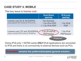 CASE STUDY 4: MOBILE
 The key issue is license cost :
                                                                           Dual-Stack                       IPv6-only
                                                                            (NAT44)                          (NAT64)
      License cost 2G & 3G/3GPPr8                                      Two licenses:
      (using separate PDP contexts for IPv4 & IPv6)                    1 for IPv4 PDP                       1 for IPv6
                                                                     + 1 for IPv6 PDP                          PDP

      License cost LTE and 3G/3GPPr9                                    1 for IPv4/IPv6                     1 for IPv6
      (using a combined PDP context for IPv4&IPv6)                       PDP/bearer                        PDP/bearer

                                                                                                    Preferred

 Going IPv6-only + NAT64 works ONLY if all applications are converted
 to IPv6 and there is no connectivity to external devices such as PCs.

     Dual-Stack remains the preferred/simplest general solution.

33                                      Copyright © 2011 Juniper Networks, Inc.   www.juniper.net
 