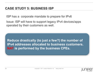 CASE STUDY 5: BUSINESS ISP

 ISP has a corporate mandate to prepare for IPv6
 Issue: ISP will have to support legacy IPv4 devices/apps
 operated by their customers as well.




     Reduce drastically (to just a few?) the number of
     IPv4 addresses allocated to business customers.
     NAT is performed by the business CPEs.




34                    Copyright © 2011 Juniper Networks, Inc.   www.juniper.net
 