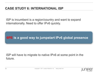 CASE STUDY 6: INTERNATIONAL ISP


 ISP is incumbent is a region/country and want to expand
 internationally. Need to offer IPv6 quickly.



 6PE is a good way to jumpstart IPv6 global presence




 ISP will have to migrate to native IPv6 at some point in the
 future.


35                     Copyright © 2011 Juniper Networks, Inc.   www.juniper.net
 