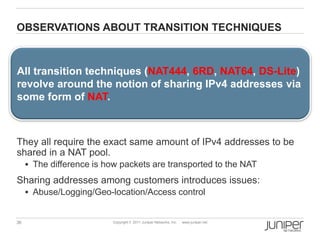 OBSERVATIONS ABOUT TRANSITION TECHNIQUES



All transition techniques (NAT444, 6RD, NAT64, DS-Lite)
revolve around the notion of sharing IPv4 addresses via
some form of NAT.



They all require the exact same amount of IPv4 addresses to be
shared in a NAT pool.
      The difference is how packets are transported to the NAT

Sharing addresses among customers introduces issues:
      Abuse/Logging/Geo-location/Access control


36                         Copyright © 2011 Juniper Networks, Inc.   www.juniper.net
 