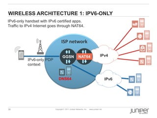 WIRELESS ARCHITECTURE 1: IPV6-ONLY
IPv6-only handset with IPv6 certified apps.
Traffic to IPv4 Internet goes through NAT64.



                                  ISP network

                                   GGSN                NAT64                     IPv4
           IPv6-only PDP
           context


                               DNS64                                                   IPv6




38                         Copyright © 2011 Juniper Networks, Inc.   www.juniper.net
 