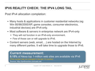 IPV6 REALITY CHECK: THE IPV4 LONG TAIL
Post IPv4 allocation completion:

     Many hosts & applications in customer residential networks (eg
      Win 95/98/2000/XP, game consoles, consumer electronics,
      industrial devices) are IPv4-only.
     Most software & servers in enterprise network are IPv4-only
       They will not function in an IPv6-only environment.
       Few of those can or will upgrade to IPv6.
     Content servers (web, email,…) are hosted on the Internet by
     many different parties. It will take time to upgrade those to IPv6.

      Current measurement:
      0.15% of Alexa top 1-million web sites are available via IPv6
      (This number has not changed in the last 12 months)
      Source: http://ipv6monitor.comcast.net

4                                Copyright © 2011 Juniper Networks, Inc.   www.juniper.net
 
