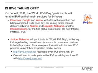 IS IPV6 TAKING OFF?
On June 8, 2011, the “World IPv6 Day,” participants will
enable IPv6 on their main services for 24 hours
     Facebook, Google and Yahoo, websites with more than one
      billion combined visits each day, are joining major content
      delivery networks Akamai and Limelight Networks, and the
      Internet Society, for the first global-scale trial of the new Internet
      Protocol, IPv6.


     Juniper Networks will participate in "World IPv6 Day“, furthering
      its long-standing commitment to ensure its customers continue
      to be fully prepared for a transparent transition to the new IPv6
      protocol to meet their respective market needs.
        http://ipv6.juniper.net reachable over IPv6 since Jan. 8th
        Commitment to participate to the IPv6 world day on June 8th
          with http://www.juniper.net


6                             Copyright © 2011 Juniper Networks, Inc.   www.juniper.net
 