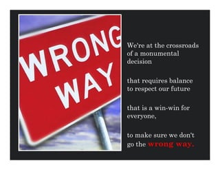 We're at the crossroads
of a monumental
decision

that requires balance
to respect our future

that is a win-win for
everyone,

to make sure we don't
go the wrong way.
 