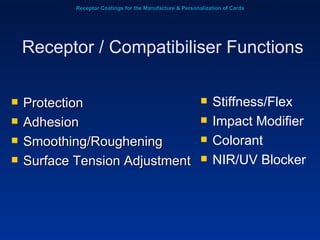 Receptor Coatings for the Manufacture & Personalization of Cards Protection Adhesion Smoothing/Roughening Surface Tension Adjustment Receptor / Compatibiliser Functions Stiffness/Flex Impact Modifier Colorant NIR/UV Blocker 