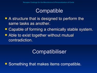 Receptor Coatings for the Manufacture & Personalization of Cards A structure that is designed to perform the same tasks as another.   Capable of forming a chemically stable system.  Able to exist together without mutual contradiction. Compatible Compatibiliser Something that makes items compatible. 