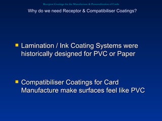 Receptor Coatings for the Manufacture & Personalization of Cards Lamination / Ink Coating Systems were historically designed for PVC or Paper Compatibiliser Coatings for Card Manufacture make surfaces feel like PVC Why do we need Receptor & Compatibiliser Coatings? 