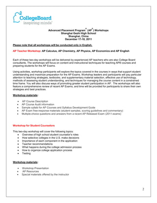 ®     ®
                               Advanced Placement Program (AP ) Workshops
                                        Shanghai Gezhi High School
                                             Shanghai, China
                                           December 17-18, 2011

Please note that all workshops will be conducted only in English.

AP Teacher Workshop: AP Calculus, AP Chemistry, AP Physics, AP Economics and AP English


Each of these two-day workshops will be delivered by experienced AP teachers who are also College Board
consultants. The workshops will focus on content and instructional techniques for teaching AP® courses and
preparing students for the AP Exams.

Using activities, workshop participants will explore the topics covered in the courses in ways that support student
understanding and maximize preparation for the AP Exams. Workshop leaders and participants will pay particular
attention to teaching strategies, textbooks, and supplementary material selection, effective use of technology,
methods of assessing student understanding, and techniques for managing the course content in a constrained
time frame. You will also discuss ways of promoting greater student participation in AP. The workshops will also
feature a comprehensive review of recent AP Exams, and time will be provided for participants to share their own
strategies and best practices.

Workshop materials:

   •   AP Course Description
   •   AP Course Audit information
   •   Sample syllabi for AP Courses and Syllabus Development Guide
   •   AP Exam free-response materials (student samples, scoring guidelines and commentary)
   •   Multiple-choice questions and answers from a recent AP Released Exam (2011 exams)



Workshop for Student Counselors

This two-day workshop will cover the following topics:
    • Overview of high school student counselor’s roles
    • How selective colleges in the U.S. make decisions
    • Importance of each component in the application
    • Teacher recommendations
    • What happens during the college admission process
    • How to organize college application process
    • Testing


Workshop materials:

   •   Workshop Presentation
   •   AP Resources
   •   Special materials offered by the instructor




                                                                                                                      2
 