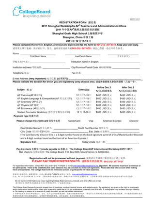 037111217
                                                 REGISTRATION FORM 报名表
                                                                 ®
                                    2011 Shanghai Workshop for AP Teachers and Administrators in China
                                                            ®
                                              2011 年中国AP 教师及管理员培训课程
                                                 Shanghai Gezhi High School 上海格致中学
                                                              Shanghai, China 中国上海
                                                                  2011 年 12 月17-18 日
Please complete the form in English, print out and sign it and fax the form to 001-212- 307-9731. Keep your own copy.
请用英文填写表格，填好后打印、签名，再将报名表传真到001-212- 307-9731. 请自己保留一份打印件作参考。

Name: _______________________________                            _______________________________                       ___________________________
                     First/Given Name                                         Last/Family Name                                    中文名 (汉字)

学校名称(中文):                                                                Institution Name in English:

Institution Address 学校地址:                                                City/Province/Postal Code 城市/省/邮编:

Telephone 电话:                                                            Fax 传真:

E-mail Address (very important) 电子信箱 (必须填写):
Please indicate the session for which you are registering (only choose one). 请选择您要报名参加的课程 (只选一个).

                                                                                                         Before Dec.2                  After Dec.2
     Subject 科 目                                                                  Dates日期
                                                                                                        12 月 2日前报名                  12 月 2日以后报名
     AP Calculus(AP 微积分)                                                       12 月 17 -18 日            $400 USD 美元                   $450 USD 美元
     AP English Language & Composition (AP 英文及写作)                              12 月 17 -18 日            $400 USD 美元                   $450 USD 美元
     AP Chemistry (AP 化学)                                                      12 月 17 -18 日            $400 USD 美元                   $450 USD 美元
     AP Physics (AP 物理)                                                        12 月 17 -18 日            $400 USD 美元                   $450 USD 美元
     AP Economics (AP 经济学)                                                     12 月 17 -18 日            $400 USD 美元                   $450 USD 美元
     Student Counselor Workshop (学生升学指导员培训)                                     12 月 17-18 日            $400 USD 美元                   $450 USD 美元
 Payment type 付款方式:

    Please charge my credit card 信用卡支付                               MasterCard                Visa               American Express                Discover


         Card Holder Name/持卡人姓名：_________                                 ____ Credit Card Number 信用卡号: _____                        _     ____________
         CSV Code / 信用卡CSV代码：_____________________________ Exp. Date /有效期至:
         (The Card Security Value or CSV is a 3 digit number found on the back signature panel of a Visa/MasterCard or Discover
         and a 4 digit number found on the front of an American Express.)
         Signature 签名: ____________________________                                   Today’s Date 填表日期: __________________________


    Pay by check 支票支付 (made payable to 收款人: The College Board/AP International Workshop 037111217)
      Mail check to 支票请寄到: The College Board, P.O. Box 8055, Mount Vernon, IL 62864USA.

                    Registration will not be processed without payment. 报名表只有填妥付款信息后才进行处理.
                      PLEASE FAX YOUR REGISTRATION TO 请将报名表传真到: 001-212- 307-9731
For registration information, contact Ken Dou at 001-212-713-8235 or e-mail international@collegeboard.org. Important: All sessions must have a minimum of
ten participants. There is the possibility that some sessions may be canceled due to lack of registrants. Please take this into account when making
travel arrangements. The College Board will not reimburse schools or participants for travel expenses.

咨询有关报名信息，请联系窦坤，电话：001-212-713-8235 或发电子邮件：international@collegeboard.org.
注意：每门科目必须满 10 人才开班。人数不够将可能取消开班。请确定开班后再决定交通和住宿。大学理事会将不会报销参加培训的学校或学员的差旅费。

   Do not send me information and news regarding College Board services, products, and other offers via e-mail.
   请不要以电子邮件形式向我发送有关大学理事会项目、产品或其它信息。

The College Board frequently records images from its meetings, conferences and forums, and related events. By registering, you grant us the right to photograph
and/or tape-record (audio and/or video) your image and make use of it in our publications, materials, and W eb site. If photographs may be taken during a meeting,
or if a meeting or session is to be audio or video recorded, you will be notified beforehand.
大学理事会通常会对其举行的会议，论坛，及其它活动摄影或录像。在报名参加暑期学院时，你允许让大学理事会在教学过程中摄影或录像，并可能将你的照片或音
像资料用到我们的出版物或网站。如果教学期间需要摄影、录音或录像，你会收到提前通知。
 