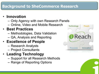Introduction to iReach Market ResearchResearch Market somewhat traditional in IrelandNew Technologies and Online innovations have the potential to add real, measurable benefits to market research Such ‘tech savvy’ techniques are an enhancement, rather than replacement of more traditional research methodsShift Research from our methods - to listening to consumers in their ways, natural to them, in their environmentDeeper Insights through Better Research
