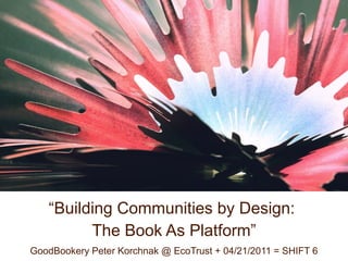 “Building Communities by Design:
         The Book As Platform”
GoodBookery Peter Korchnak @ EcoTrust + 04/21/2011 = SHIFT 6
 