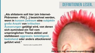 DEFINITIONEN LESEN.

„Als shitstorm soll hier (ein Internet-
Phänomen - PH) [...] bezeichnet werden,
wenn in kurzem Zeitraum eine subjektiv
große Anzahl von kritischen
Äusserungen getätigt wird, von denen
sich zumindest ein Teil vom
ursprünglichen Thema ablöst und
stattdessen aggressiv, beleidigend,
bedrohend oder anders attackierend
geführt wird.“
              Sascha Lobo re:publica 2010



                                            Siehe auch: http://de.wikipedia.org/wiki/Shitstorm
 