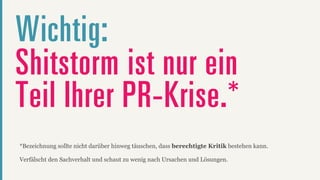 Wichtig:
Shitstorm ist nur ein
Teil Ihrer PR-Krise.*
*Bezeichnung sollte nicht darüber hinweg täuschen, dass berechtigte Kritik bestehen kann.

Verfälscht den Sachverhalt und schaut zu wenig nach Ursachen und Lösungen.
 