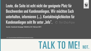 Leute, die Seite ist echt nicht der geeignete Platz für
Beschwerden und Kundenanliegen. Wir möchten Euch
unterhalten, informieren (...). Kontaktmöglichkeiten für
Kundenanliegen seht Ihr unter „Info“.
Quelle: facebook fanpage TelDaFax 25. Februar 2011




Quelle: http://www.slideshare.net/EdWohlfahrt/social-media-krisen-als-chance




                                                                               TALK TO ME! NOT.   6
 