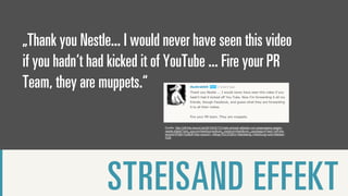„Thank you Nestle... I would never have seen this video
if you hadn‘t had kicked it of YouTube ... Fire your PR
Team, they are muppets.“

                             Quelle: http://off-the-record.de/2010/03/17/virale-schock-attacke-von-greenpeace-gegen-
                             nestle-kitkat/?utm_source=feedburner&utm_medium=feed&utm_campaign=Feed:+off-the-
                             record/VPpB+%28off+the+record+-+Blog+f%C3%BCr+Marketing,+Werbung+und+Medien
                             %29




                 STREISAND EFFEKT
 